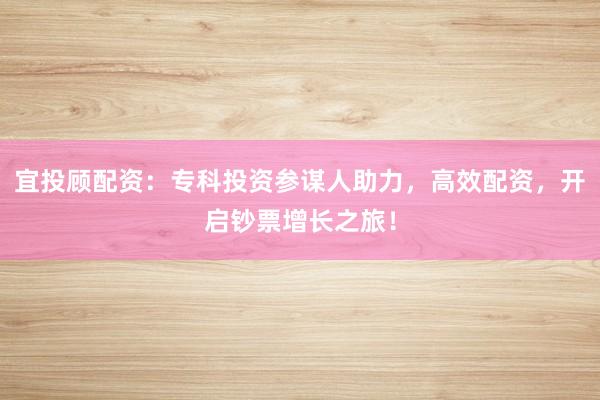 宜投顾配资：专科投资参谋人助力，高效配资，开启钞票增长之旅！