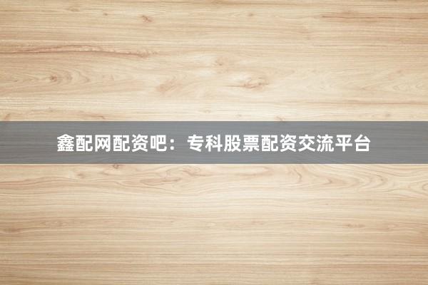 鑫配网配资吧：专科股票配资交流平台