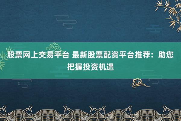 股票网上交易平台 最新股票配资平台推荐：助您把握投资机遇