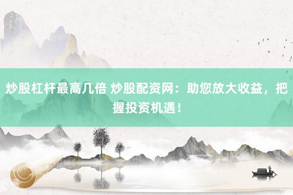 炒股杠杆最高几倍 炒股配资网：助您放大收益，把握投资机遇！