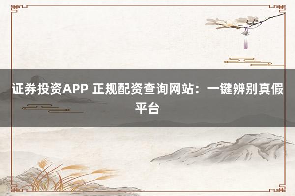 证券投资APP 正规配资查询网站：一键辨别真假平台