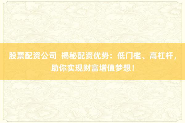 股票配资公司  揭秘配资优势：低门槛、高杠杆，助你实现财富增值梦想！