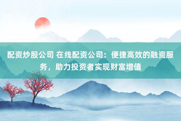 配资炒股公司 在线配资公司：便捷高效的融资服务，助力投资者实现财富增值