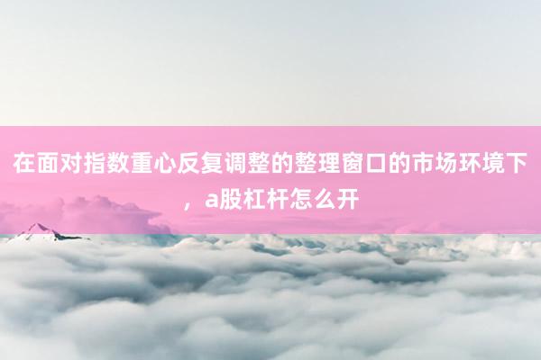 在面对指数重心反复调整的整理窗口的市场环境下，a股杠杆怎么开