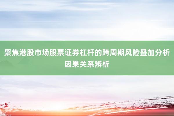 聚焦港股市场股票证券杠杆的跨周期风险叠加分析因果关系辨析
