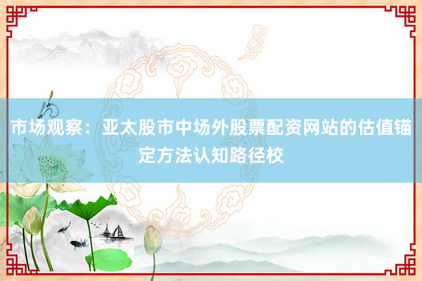市场观察：亚太股市中场外股票配资网站的估值锚定方法认知路径校