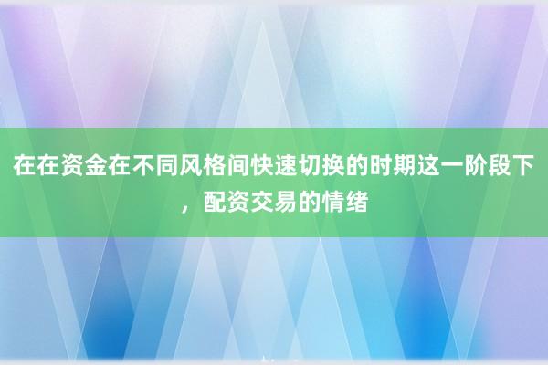 在在资金在不同风格间快速切换的时期这一阶段下，配资交易的情绪