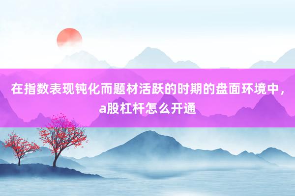 在指数表现钝化而题材活跃的时期的盘面环境中，a股杠杆怎么开通