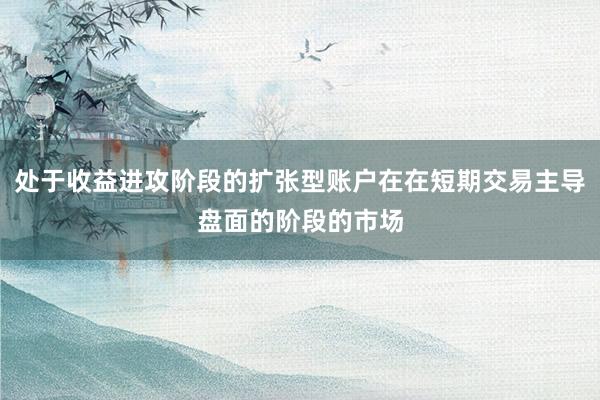 处于收益进攻阶段的扩张型账户在在短期交易主导盘面的阶段的市场