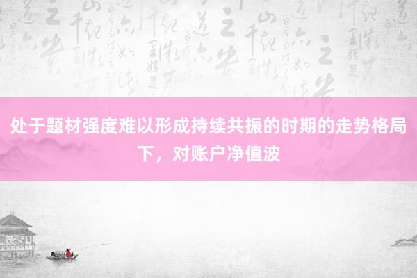 处于题材强度难以形成持续共振的时期的走势格局下，对账户净值波