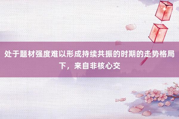 处于题材强度难以形成持续共振的时期的走势格局下，来自非核心交