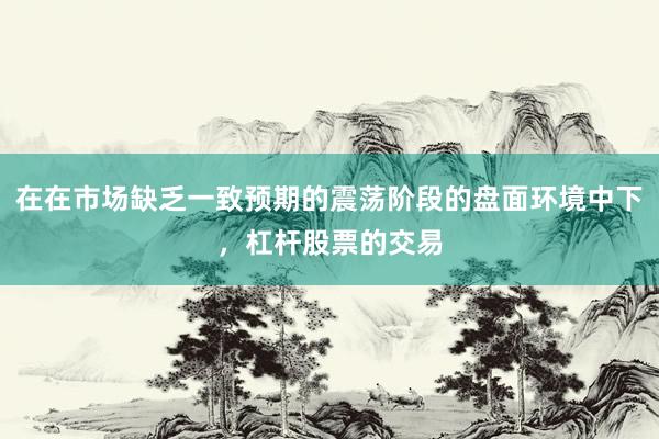 在在市场缺乏一致预期的震荡阶段的盘面环境中下，杠杆股票的交易