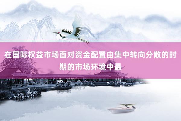 在国际权益市场面对资金配置由集中转向分散的时期的市场环境中最