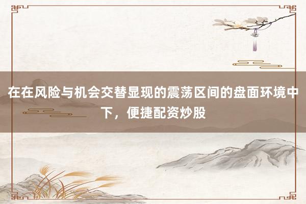 在在风险与机会交替显现的震荡区间的盘面环境中下，便捷配资炒股